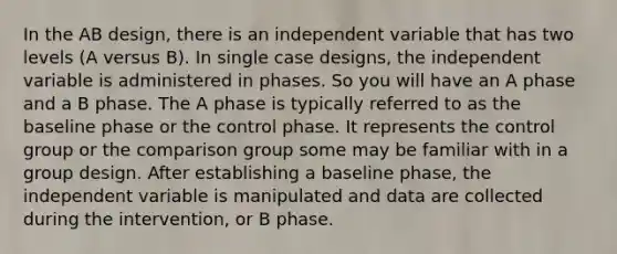 In the AB design, there is an independent variable that has two levels (A versus B). In single case designs, the independent variable is administered in phases. So you will have an A phase and a B phase. The A phase is typically referred to as the baseline phase or the control phase. It represents the control group or the comparison group some may be familiar with in a group design. After establishing a baseline phase, the independent variable is manipulated and data are collected during the intervention, or B phase.