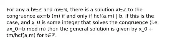 For any a,b∈ℤ and m∈ℕ, there is a solution x∈ℤ to the congruence ax≡b (m) if and only if hcf(a,m) | b. If this is the case, and x_0 is some integer that solves the congruence (i.e. ax_0≡b mod m) then the general solution is given by x_0 + tm/hcf(a,m) for t∈ℤ.