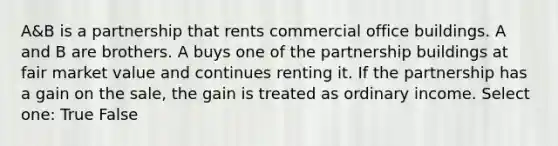 A&B is a partnership that rents commercial office buildings. A and B are brothers. A buys one of the partnership buildings at fair market value and continues renting it. If the partnership has a gain on the sale, the gain is treated as ordinary income. Select one: True False