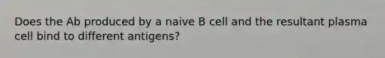 Does the Ab produced by a naive B cell and the resultant plasma cell bind to different antigens?