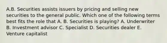 A.B. Securities assists issuers by pricing and selling new securities to the general public. Which one of the following terms best fits the role that A. B. Securities is playing? A. Underwriter B. Investment advisor C. Specialist D. Securities dealer E. Venture capitalist