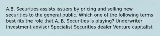 A.B. Securities assists issuers by pricing and selling new securities to the general public. Which one of the following terms best fits the role that A. B. Securities is playing? Underwriter Investment advisor Specialist Securities dealer Venture capitalist