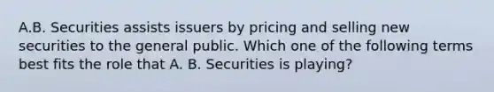 A.B. Securities assists issuers by pricing and selling new securities to the general public. Which one of the following terms best fits the role that A. B. Securities is playing?