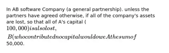 In AB software Company (a general partnership). unless the partners have agreed otherwise, if all of the company's assets are lost, so that all of A's capital (100,000) is also lost, B (who contributed no capital would owe A the sum of50,000.