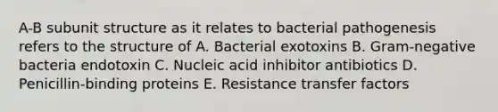 A-B subunit structure as it relates to bacterial pathogenesis refers to the structure of A. Bacterial exotoxins B. Gram-negative bacteria endotoxin C. Nucleic acid inhibitor antibiotics D. Penicillin-binding proteins E. Resistance transfer factors