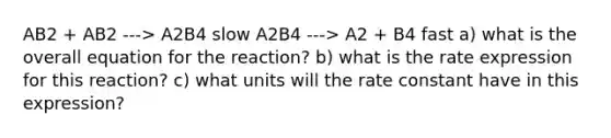 AB2 + AB2 ---> A2B4 slow A2B4 ---> A2 + B4 fast a) what is the overall equation for the reaction? b) what is the rate expression for this reaction? c) what units will the rate constant have in this expression?