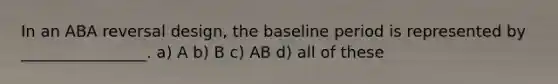 In an ABA reversal design, the baseline period is represented by ________________. a) A b) B c) AB d) all of these