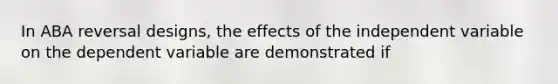 In ABA reversal designs, the effects of the independent variable on the dependent variable are demonstrated if