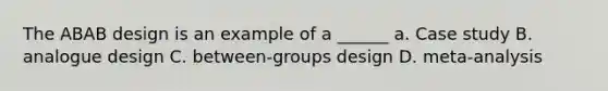 The ABAB design is an example of a ______ a. Case study B. analogue design C. between-groups design D. meta-analysis