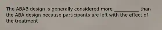 The ABAB design is generally considered more ___________ than the ABA design because participants are left with the effect of the treatment