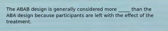 The ABAB design is generally considered more _____ than the ABA design because participants are left with the effect of the treatment.
