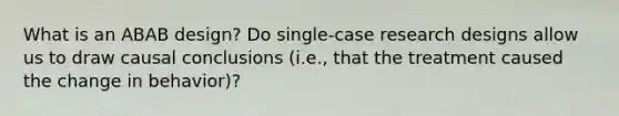 What is an ABAB design? Do single-case research designs allow us to draw causal conclusions (i.e., that the treatment caused the change in behavior)?