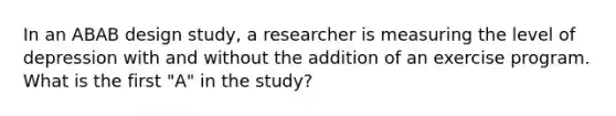 In an ABAB design study, a researcher is measuring the level of depression with and without the addition of an exercise program. What is the first "A" in the study?