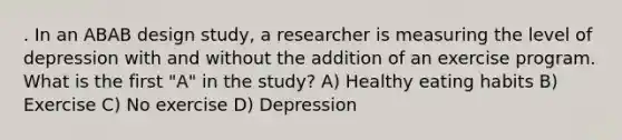 . In an ABAB design study, a researcher is measuring the level of depression with and without the addition of an exercise program. What is the first "A" in the study? A) Healthy eating habits B) Exercise C) No exercise D) Depression