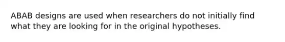 ABAB designs are used when researchers do not initially find what they are looking for in the original hypotheses.