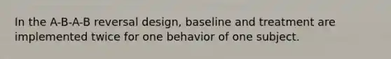 In the A-B-A-B reversal design, baseline and treatment are implemented twice for one behavior of one subject.