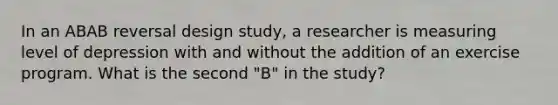 In an ABAB reversal design study, a researcher is measuring level of depression with and without the addition of an exercise program. What is the second "B" in the study?