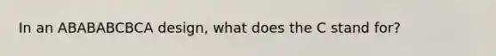 In an ABABABCBCA design, what does the C stand for?