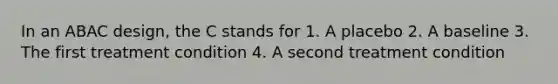 In an ABAC design, the C stands for 1. A placebo 2. A baseline 3. The first treatment condition 4. A second treatment condition