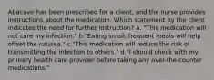 Abacavir has been prescribed for a client, and the nurse provides instructions about the medication. Which statement by the client indicates the need for further instruction? a. "This medication will not cure my infection." b."Eating small, frequent meals will help offset the nausea." c."This medication will reduce the risk of transmitting the infection to others." d."I should check with my primary health care provider before taking any over-the-counter medications."