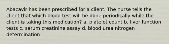 Abacavir has been prescribed for a client. The nurse tells the client that which blood test will be done periodically while the client is taking this medication? a. platelet count b. liver function tests c. serum creatinine assay d. blood urea nitrogen determination