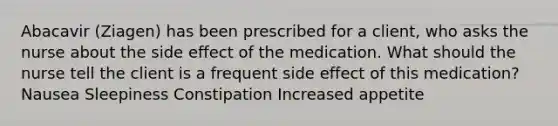 Abacavir (Ziagen) has been prescribed for a client, who asks the nurse about the side effect of the medication. What should the nurse tell the client is a frequent side effect of this medication? Nausea Sleepiness Constipation Increased appetite