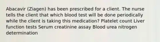 Abacavir (Ziagen) has been prescribed for a client. The nurse tells the client that which blood test will be done periodically while the client is taking this medication? Platelet count Liver function tests Serum creatinine assay Blood urea nitrogen determination