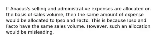 If Abacus's selling and administrative expenses are allocated on the basis of sales volume, then the same amount of expense would be allocated to Ipso and Facto. This is because Ipso and Facto have the same sales volume. However, such an allocation would be misleading.