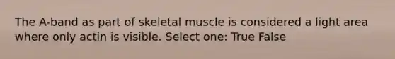 The A-band as part of skeletal muscle is considered a light area where only actin is visible. Select one: True False