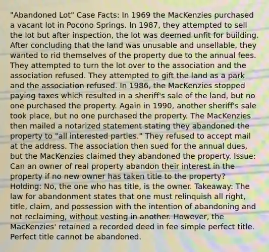 "Abandoned Lot" Case Facts: In 1969 the MacKenzies purchased a vacant lot in Pocono Springs. In 1987, they attempted to sell the lot but after inspection, the lot was deemed unfit for building. After concluding that the land was unusable and unsellable, they wanted to rid themselves of the property due to the annual fees. They attempted to turn the lot over to the association and the association refused. They attempted to gift the land as a park and the association refused. In 1986, the MacKenzies stopped paying taxes which resulted in a sheriff's sale of the land, but no one purchased the property. Again in 1990, another sheriff's sale took place, but no one purchased the property. The MacKenzies then mailed a notarized statement stating they abandoned the property to "all interested parties." They refused to accept mail at the address. The association then sued for the annual dues, but the MacKenzies claimed they abandoned the property. Issue: Can an owner of real property abandon their interest in the property if no new owner has taken title to the property? Holding: No, the one who has title, is the owner. Takeaway: The law for abandonment states that one must relinquish all right, title, claim, and possession with the intention of abandoning and not reclaiming, without vesting in another. However, the MacKenzies' retained a recorded deed in fee simple perfect title. Perfect title cannot be abandoned.