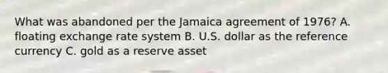 What was abandoned per the Jamaica agreement of 1976? A. floating exchange rate system B. U.S. dollar as the reference currency C. gold as a reserve asset