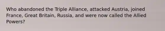 Who abandoned the Triple Alliance, attacked Austria, joined France, Great Britain, Russia, and were now called the Allied Powers?