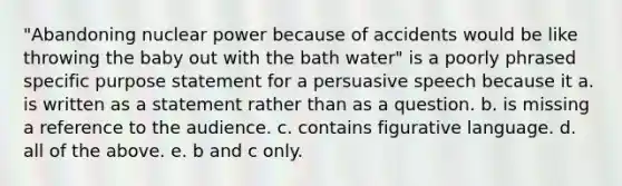 "Abandoning nuclear power because of accidents would be like throwing the baby out with the bath water" is a poorly phrased specific purpose statement for a persuasive speech because it a. is written as a statement rather than as a question. b. is missing a reference to the audience. c. contains figurative language. d. all of the above. e. b and c only.