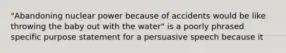 "Abandoning nuclear power because of accidents would be like throwing the baby out with the water" is a poorly phrased specific purpose statement for a persuasive speech because it