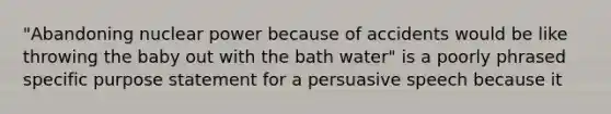 "Abandoning nuclear power because of accidents would be like throwing the baby out with the bath water" is a poorly phrased specific purpose statement for a persuasive speech because it