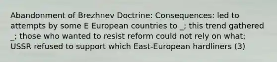 Abandonment of Brezhnev Doctrine: Consequences: led to attempts by some E European countries to _; this trend gathered _; those who wanted to resist reform could not rely on what; USSR refused to support which East-European hardliners (3)