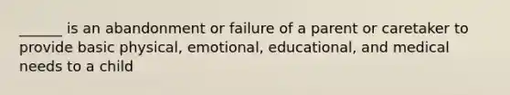 ______ is an abandonment or failure of a parent or caretaker to provide basic physical, emotional, educational, and medical needs to a child