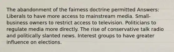 The abandonment of the fairness doctrine permitted Answers: Liberals to have more access to mainstream media. Small-business owners to restrict access to television. Politicians to regulate media more directly. The rise of conservative talk radio and politically slanted news. Interest groups to have greater influence on elections.