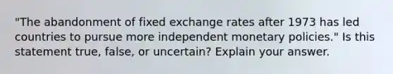 "The abandonment of fixed exchange rates after 1973 has led countries to pursue more independent monetary policies." Is this statement true, false, or uncertain? Explain your answer.