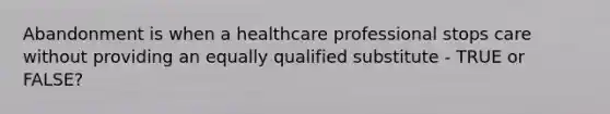 Abandonment is when a healthcare professional stops care without providing an equally qualified substitute - TRUE or FALSE?