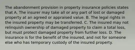 The abandonment provision in property insurance policies states that A. The insurer may take all or any part of lost or damaged property at an agreed or appraised value. B. The legal rights in the insured property may be transferred. C. The insured may not relinquish ownership of damaged property to claim a total loss, but must protect damaged property from further loss. D. The insurance is for the benefit of the insured, and not for someone else who has temporary custody of the insured property.