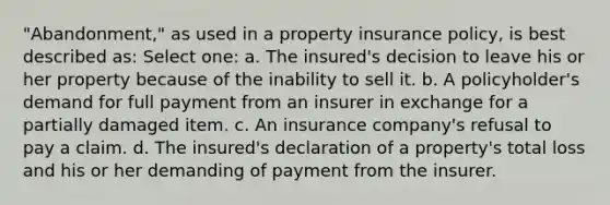 "Abandonment," as used in a property insurance policy, is best described as: Select one: a. The insured's decision to leave his or her property because of the inability to sell it. b. A policyholder's demand for full payment from an insurer in exchange for a partially damaged item. c. An insurance company's refusal to pay a claim. d. The insured's declaration of a property's total loss and his or her demanding of payment from the insurer.