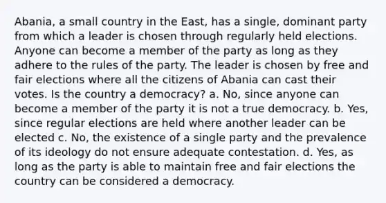 Abania, a small country in the East, has a single, dominant party from which a leader is chosen through regularly held elections. Anyone can become a member of the party as long as they adhere to the rules of the party. The leader is chosen by free and fair elections where all the citizens of Abania can cast their votes. Is the country a democracy? a. No, since anyone can become a member of the party it is not a true democracy. b. Yes, since regular elections are held where another leader can be elected c. No, the existence of a single party and the prevalence of its ideology do not ensure adequate contestation. d. Yes, as long as the party is able to maintain free and fair elections the country can be considered a democracy.