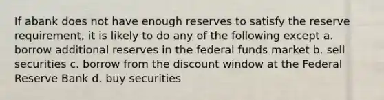 If abank does not have enough reserves to satisfy the reserve requirement, it is likely to do any of the following except a. borrow additional reserves in the federal funds market b. sell securities c. borrow from the discount window at the Federal Reserve Bank d. buy securities