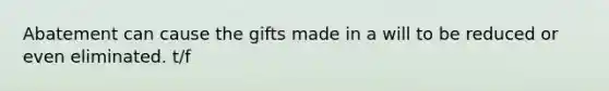 Abatement can cause the gifts made in a will to be reduced or even eliminated. t/f