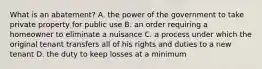 What is an abatement? A. the power of the government to take private property for public use B. an order requiring a homeowner to eliminate a nuisance C. a process under which the original tenant transfers all of his rights and duties to a new tenant D. the duty to keep losses at a minimum