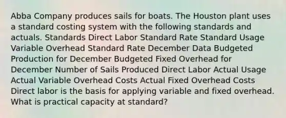 Abba Company produces sails for boats. The Houston plant uses a standard costing system with the following standards and actuals. Standards Direct Labor Standard Rate Standard Usage Variable Overhead Standard Rate December Data Budgeted Production for December Budgeted Fixed Overhead for December Number of Sails Produced Direct Labor Actual Usage Actual Variable Overhead Costs Actual Fixed Overhead Costs Direct labor is the basis for applying variable and fixed overhead. What is practical capacity at standard?