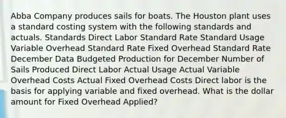 Abba Company produces sails for boats. The Houston plant uses a standard costing system with the following standards and actuals. Standards Direct Labor Standard Rate Standard Usage Variable Overhead Standard Rate Fixed Overhead Standard Rate December Data Budgeted Production for December Number of Sails Produced Direct Labor Actual Usage Actual Variable Overhead Costs Actual Fixed Overhead Costs Direct labor is the basis for applying variable and fixed overhead. What is the dollar amount for Fixed Overhead Applied?