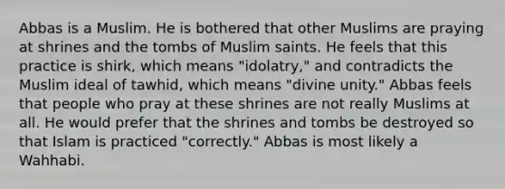 Abbas is a Muslim. He is bothered that other Muslims are praying at shrines and the tombs of Muslim saints. He feels that this practice is shirk, which means "idolatry," and contradicts the Muslim ideal of tawhid, which means "divine unity." Abbas feels that people who pray at these shrines are not really Muslims at all. He would prefer that the shrines and tombs be destroyed so that Islam is practiced "correctly." Abbas is most likely a Wahhabi.