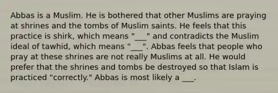 Abbas is a Muslim. He is bothered that other Muslims are praying at shrines and the tombs of Muslim saints. He feels that this practice is shirk, which means "___" and contradicts the Muslim ideal of tawhid, which means "___". Abbas feels that people who pray at these shrines are not really Muslims at all. He would prefer that the shrines and tombs be destroyed so that Islam is practiced "correctly." Abbas is most likely a ___.